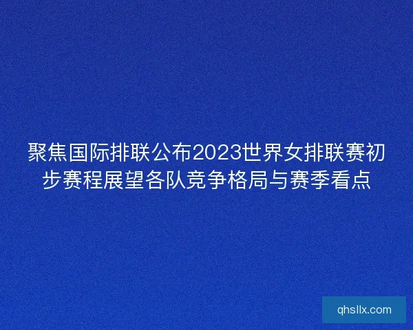 聚焦国际排联公布2023世界女排联赛初步赛程展望各队竞争格局与赛季看点
