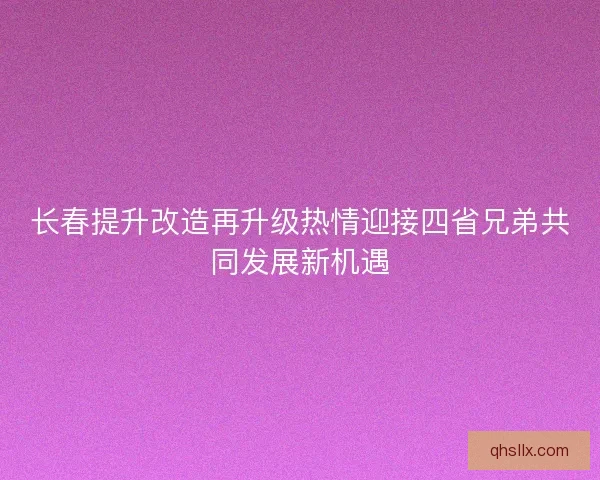 长春提升改造再升级热情迎接四省兄弟共同发展新机遇